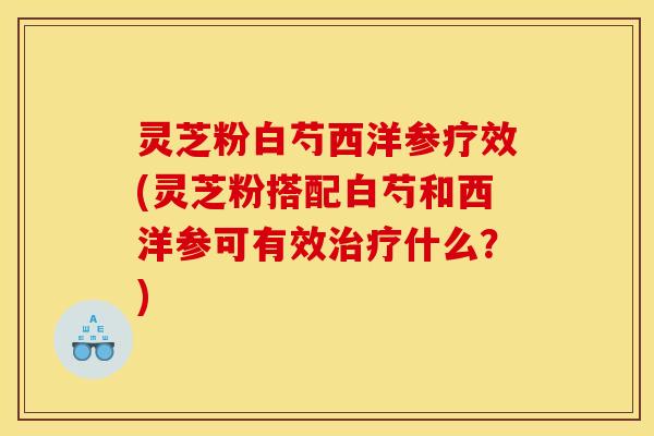 灵芝粉白芍西洋参疗效(灵芝粉搭配白芍和西洋参可有效治疗什么?)