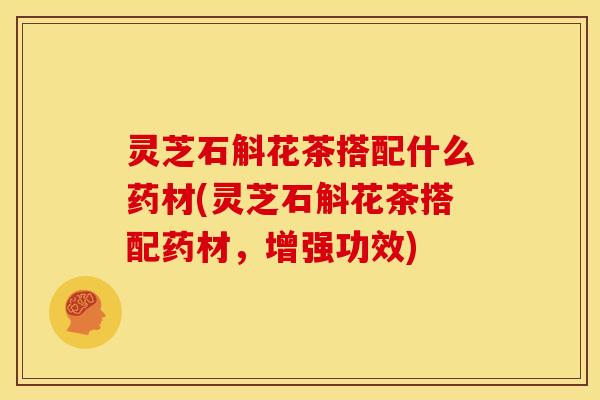 灵芝石斛花茶搭配什么药材(灵芝石斛花茶搭配药材，增强功效)
