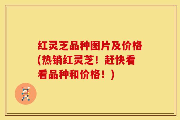 红灵芝品种图片及价格(热销红灵芝！赶快看看品种和价格！)