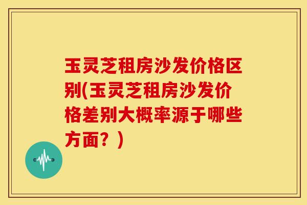 玉灵芝租房沙发价格区别(玉灵芝租房沙发价格差别大概率源于哪些方面？)