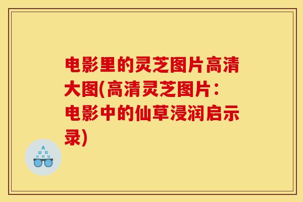 电影里的灵芝图片高清大图(高清灵芝图片:电影中的仙草浸润启示录)