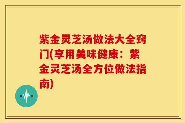紫金灵芝汤做法大全窍门(享用美味健康:紫金灵芝汤全方位做法指南)