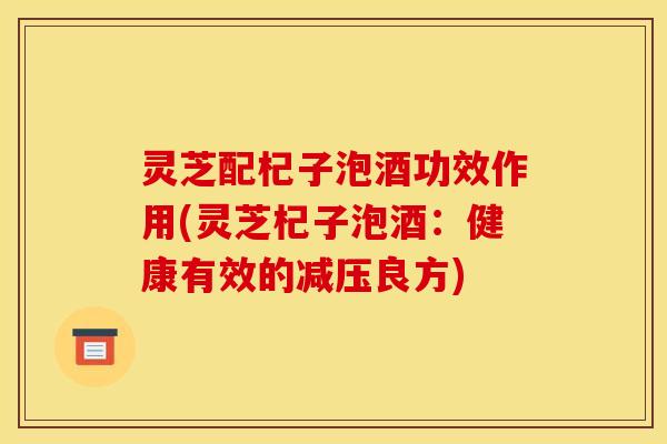 灵芝配杞子泡酒功效作用(灵芝杞子泡酒：健康有效的减压良方)