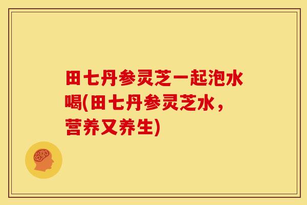 田七丹参灵芝一起泡水喝(田七丹参灵芝水,营养又养生)