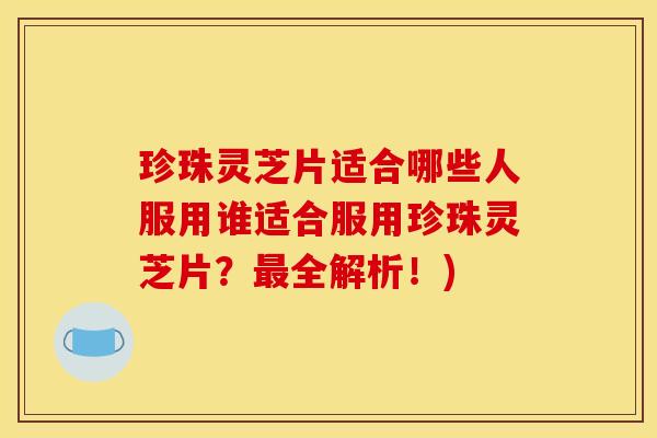 珍珠灵芝片适合哪些人服用谁适合服用珍珠灵芝片?最全解析!)