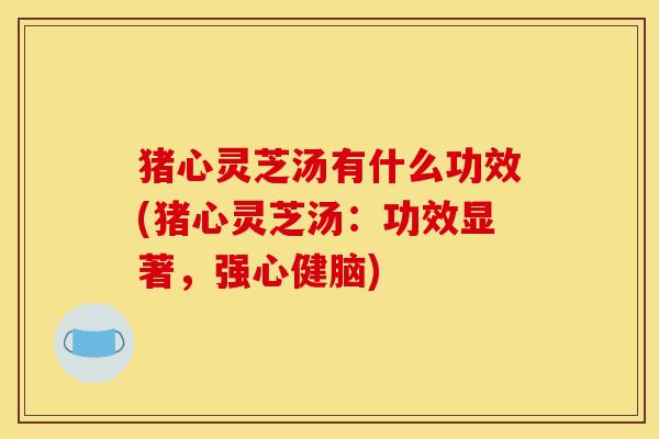 猪心灵芝汤有什么功效(猪心灵芝汤:功效显著,强心健脑)