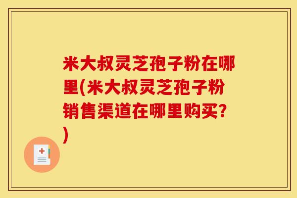 米大叔灵芝孢子粉在哪里(米大叔灵芝孢子粉销售渠道在哪里购买?)