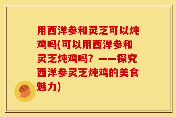 用西洋参和灵芝可以炖鸡吗(可以用西洋参和灵芝炖鸡吗?——探究西洋参灵芝炖鸡的美食魅力)