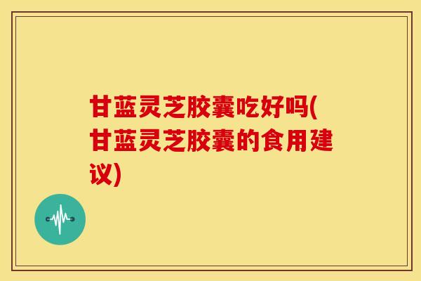 甘蓝灵芝胶囊吃好吗(甘蓝灵芝胶囊的食用建议)