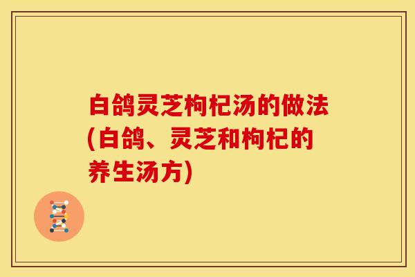 白鸽灵芝枸杞汤的做法(白鸽、灵芝和枸杞的养生汤方)