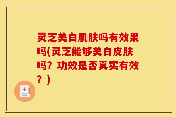 灵芝美白肌肤吗有效果吗(灵芝能够美白皮肤吗?功效是否真实有效?)
