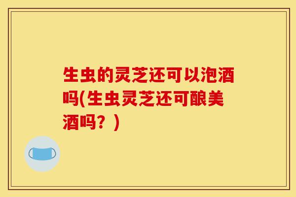 生虫的灵芝还可以泡酒吗(生虫灵芝还可酿美酒吗?)