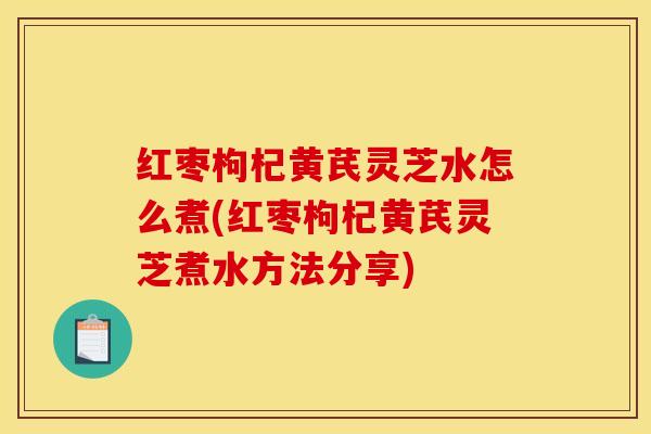 红枣枸杞黄芪灵芝水怎么煮(红枣枸杞黄芪灵芝煮水方法分享)