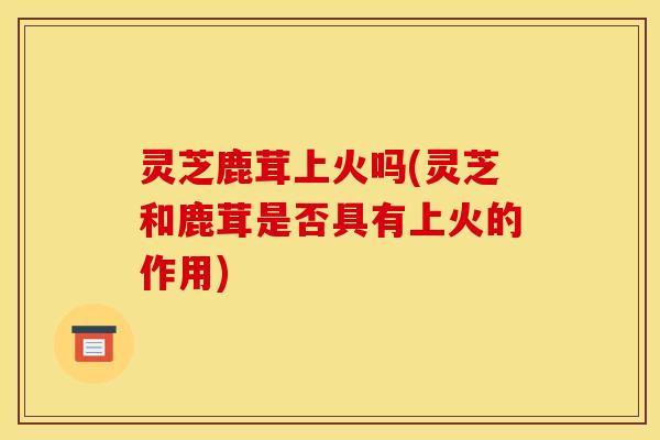 灵芝鹿茸上火吗(灵芝和鹿茸是否具有上火的作用)