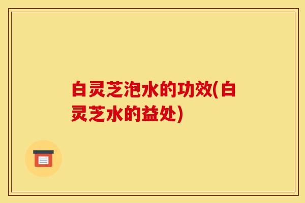 白灵芝泡水的功效(白灵芝水的益处)