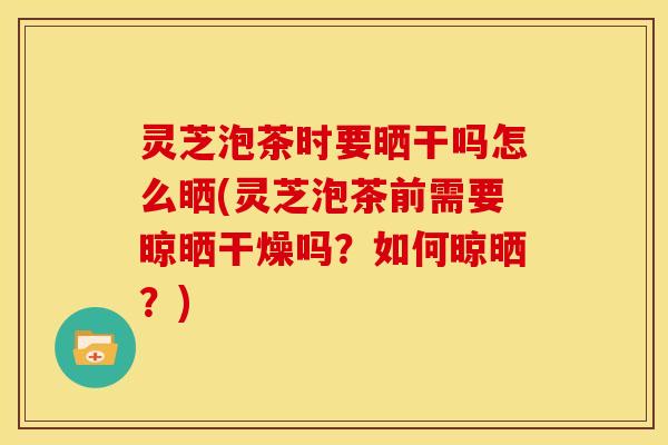 灵芝泡茶时要晒干吗怎么晒(灵芝泡茶前需要晾晒干燥吗?如何晾晒?)