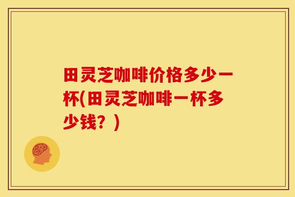 田灵芝咖啡价格多少一杯(田灵芝咖啡一杯多少钱?)