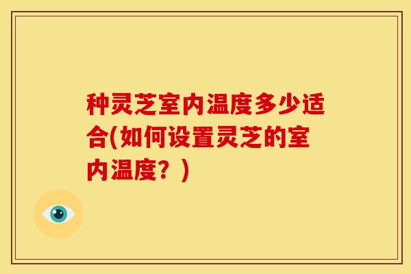 种灵芝室内温度多少适合(如何设置灵芝的室内温度?)