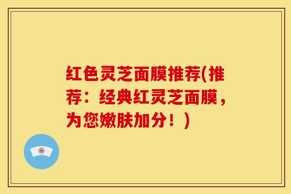 红色灵芝面膜推荐(推荐:经典红灵芝面膜,为您嫩肤加分!)
