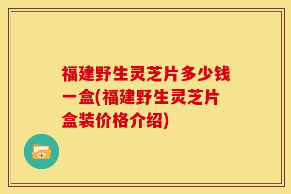 福建野生灵芝片多少钱一盒(福建野生灵芝片盒装价格介绍)