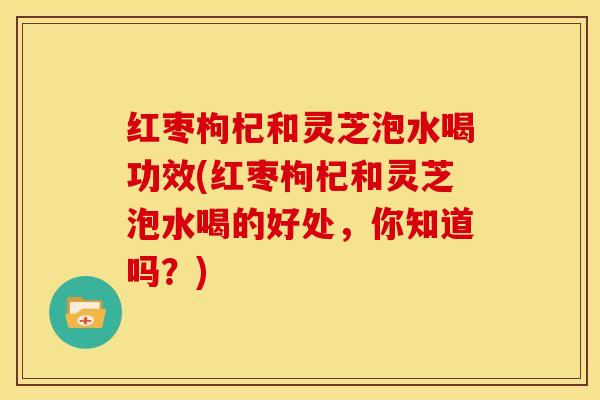 红枣枸杞和灵芝泡水喝功效(红枣枸杞和灵芝泡水喝的好处,你知道吗?)
