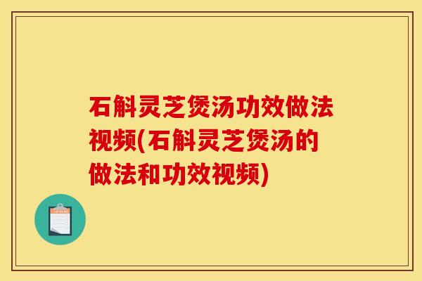 石斛灵芝煲汤功效做法视频(石斛灵芝煲汤的做法和功效视频)