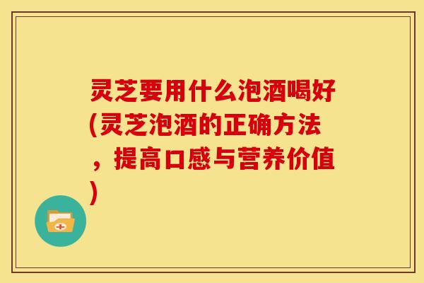 灵芝要用什么泡酒喝好(灵芝泡酒的正确方法,提高口感与营养价值)