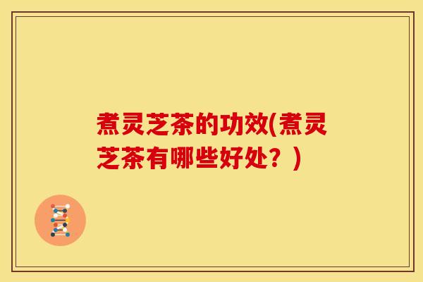 煮灵芝茶的功效(煮灵芝茶有哪些好处？)