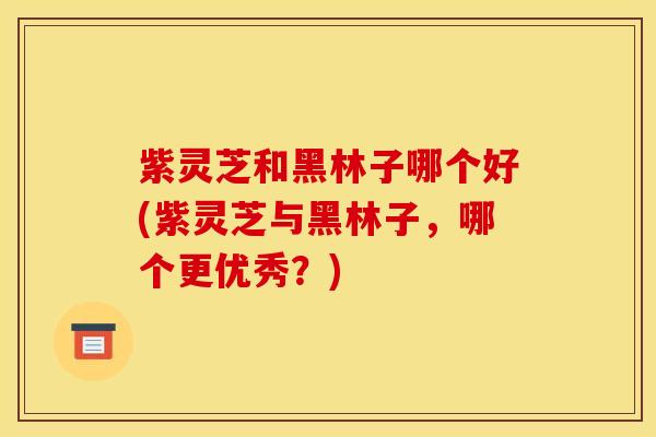 紫灵芝和黑林子哪个好(紫灵芝与黑林子,哪个更优秀?)