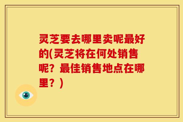 灵芝要去哪里卖呢最好的(灵芝将在何处销售呢？最佳销售地点在哪里？)