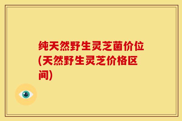 纯天然野生灵芝菌价位(天然野生灵芝价格区间)