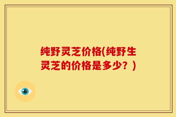 纯野灵芝价格(纯野生灵芝的价格是多少？)