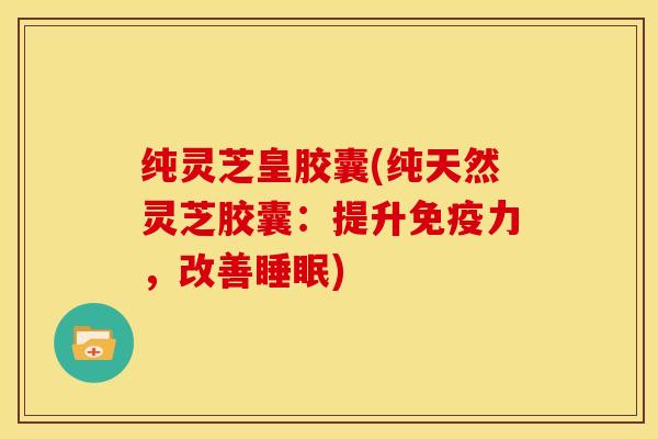 纯灵芝皇胶囊(纯天然灵芝胶囊:提升免疫力,改善睡眠)