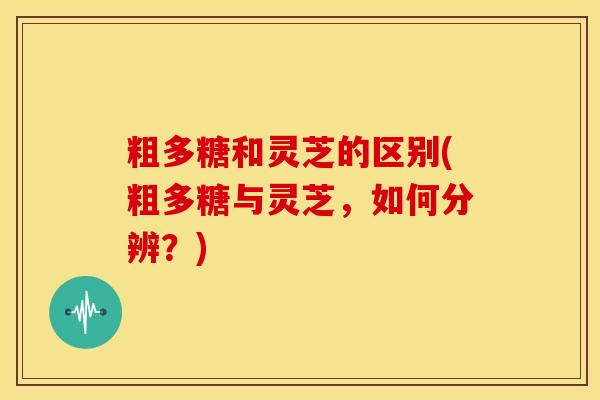 粗多糖和灵芝的区别(粗多糖与灵芝,如何分辨?)