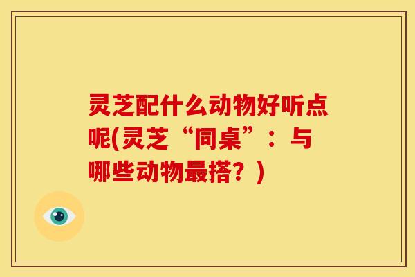 灵芝配什么动物好听点呢(灵芝“同桌”:与哪些动物最搭?)