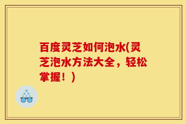 百度灵芝如何泡水(灵芝泡水方法大全,轻松掌握!)