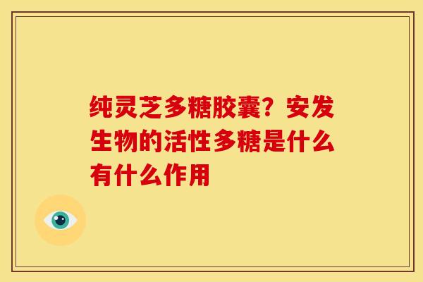 纯灵芝多糖胶囊?安发生物的活性多糖是什么有什么作用
