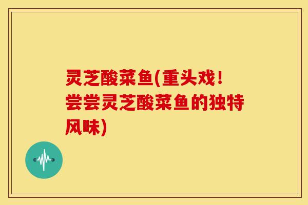 灵芝酸菜鱼(重头戏!尝尝灵芝酸菜鱼的独特风味)