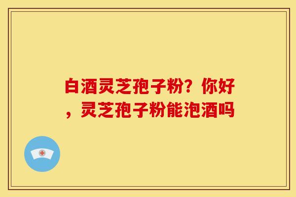 白酒灵芝孢子粉?你好,灵芝孢子粉能泡酒吗