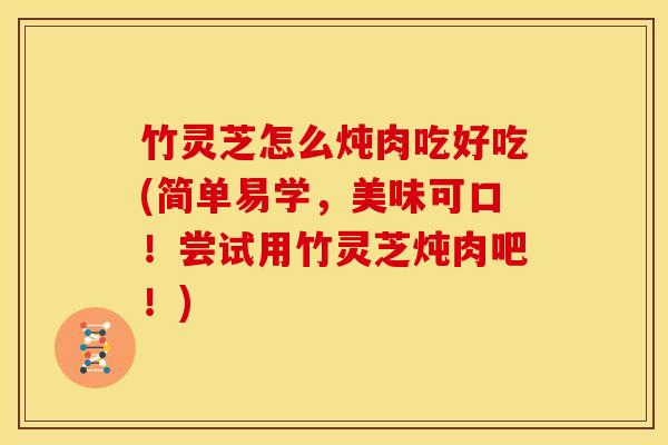 竹灵芝怎么炖肉吃好吃(简单易学，美味可口！尝试用竹灵芝炖肉吧！)