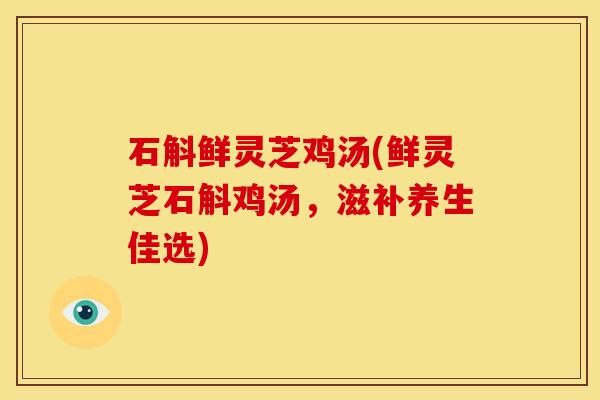 石斛鲜灵芝鸡汤(鲜灵芝石斛鸡汤,滋补养生佳选)