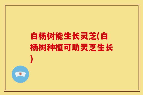 白杨树能生长灵芝(白杨树种植可助灵芝生长)