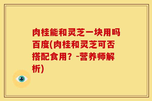 肉桂能和灵芝一块用吗百度(肉桂和灵芝可否搭配食用？-营养师解析)