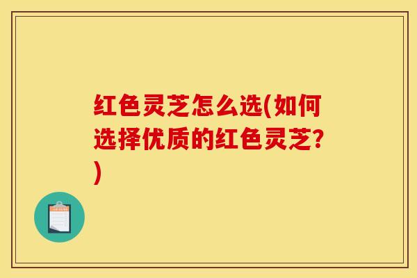 红色灵芝怎么选(如何选择优质的红色灵芝？)