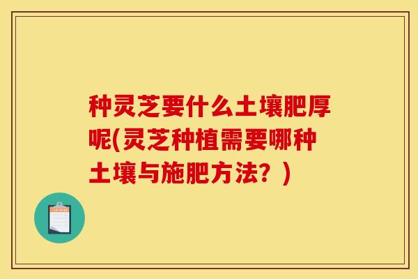 种灵芝要什么土壤肥厚呢(灵芝种植需要哪种土壤与施肥方法?)