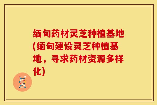 缅甸药材灵芝种植基地(缅甸建设灵芝种植基地，寻求药材资源多样化)