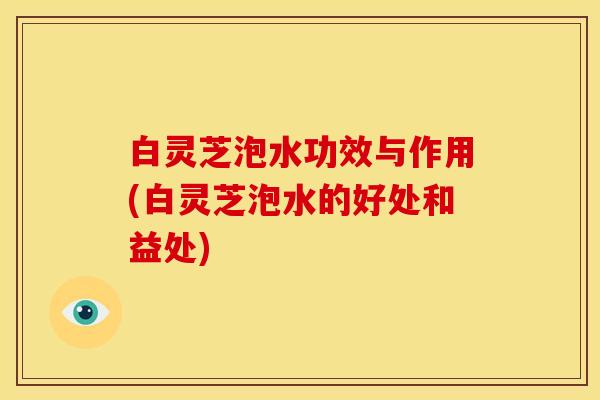 白灵芝泡水功效与作用(白灵芝泡水的好处和益处)
