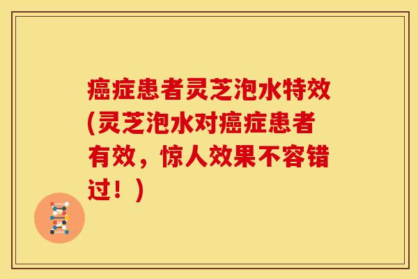 癌症患者灵芝泡水特效(灵芝泡水对癌症患者有效，惊人效果不容错过！)
