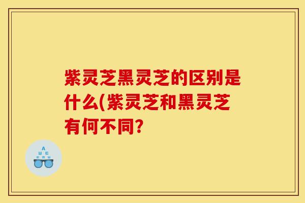 紫灵芝黑灵芝的区别是什么(紫灵芝和黑灵芝有何不同？