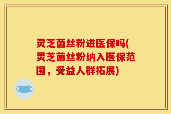 灵芝菌丝粉进医保吗(灵芝菌丝粉纳入医保范围,受益人群拓展)